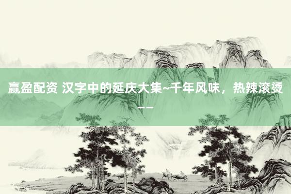 赢盈配资 汉字中的延庆大集~千年风味，热辣滚烫——