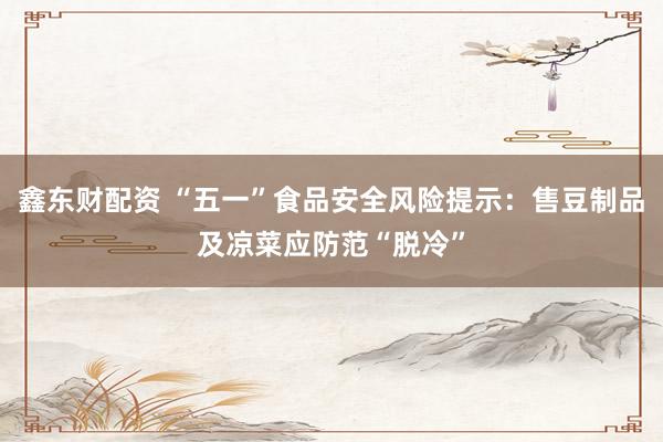 鑫东财配资 “五一”食品安全风险提示：售豆制品及凉菜应防范“脱冷”
