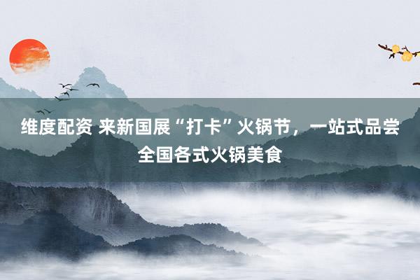维度配资 来新国展“打卡”火锅节，一站式品尝全国各式火锅美食