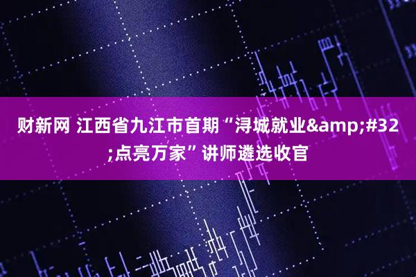 财新网 江西省九江市首期“浔城就业&#32;点亮万家”讲师遴选收官