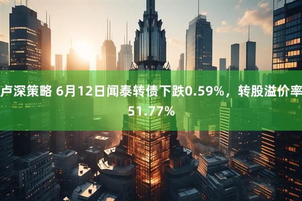 卢深策略 6月12日闻泰转债下跌0.59%，转股溢价率51.77%