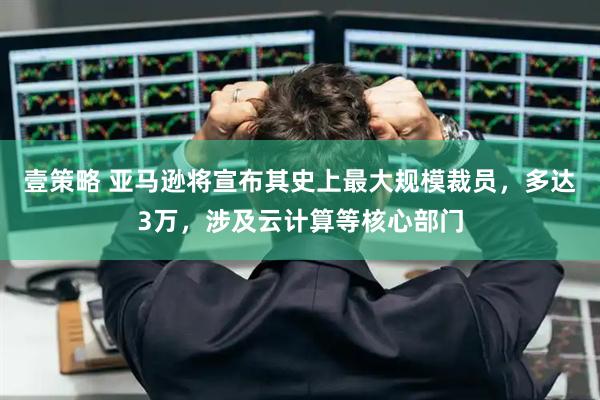 壹策略 亚马逊将宣布其史上最大规模裁员，多达3万，涉及云计算等核心部门