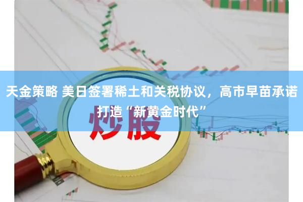 天金策略 美日签署稀土和关税协议，高市早苗承诺打造“新黄金时代”