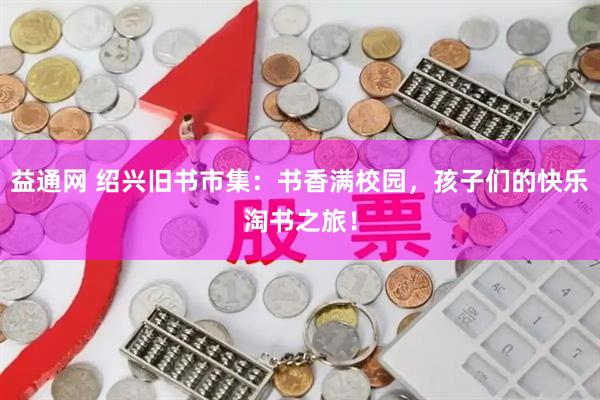 益通网 绍兴旧书市集：书香满校园，孩子们的快乐淘书之旅！
